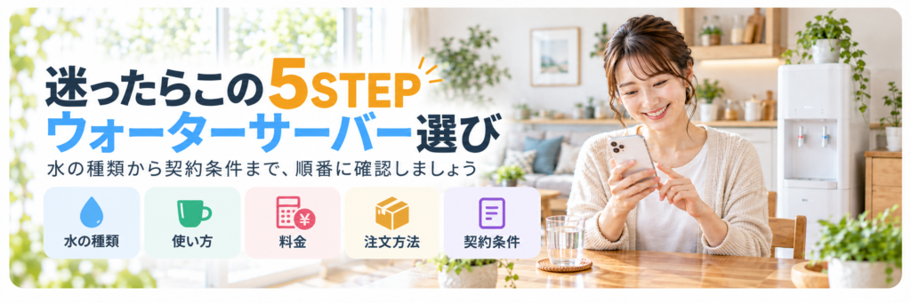 ウォーターサーバー選びで確認したい水の種類・使い方・料金・注文方法・契約条件の5STEP